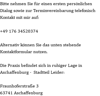 Bitte nehmen Sie für einen ersten persönlichen Dialog sowie zur Terminvereinbarung telefonisch Kontakt mit mir auf: +49 176 34520374 Alternativ können Sie das unten stehende Kontaktformular nutzen. Die Praxis befindet sich in ruhiger Lage in Aschaffenburg - Stadtteil Leider: Fraunhoferstraße 3 63741 Aschaffenburg